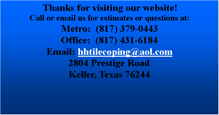 Text Box:  Thanks for visiting our website! Call or email us for estimates or questions at:Metro:  (817) 379-0443       Office:  (817) 431-6184               Email: hhtilecoping@aol.com2804 Prestige RoadKeller, Texas 76244